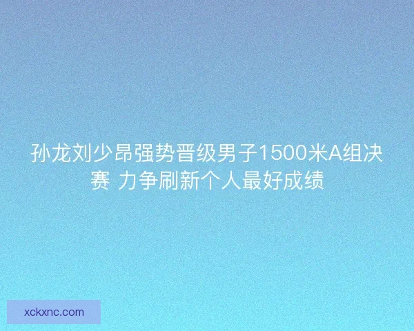 孙龙刘少昂强势晋级男子1500米A组决赛 力争刷新个人最好成绩