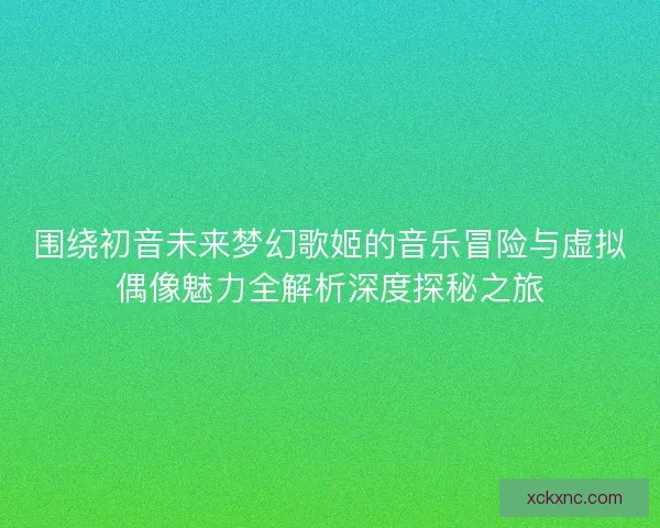 围绕初音未来梦幻歌姬的音乐冒险与虚拟偶像魅力全解析深度探秘之旅