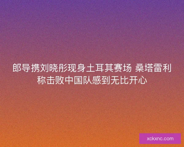 郎导携刘晓彤现身土耳其赛场 桑塔雷利称击败中国队感到无比开心