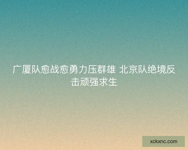 广厦队愈战愈勇力压群雄 北京队绝境反击顽强求生