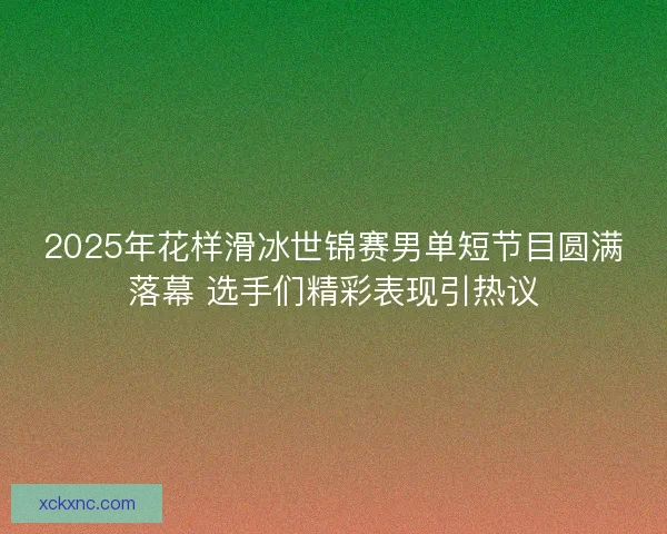 2025年花样滑冰世锦赛男单短节目圆满落幕 选手们精彩表现引热议