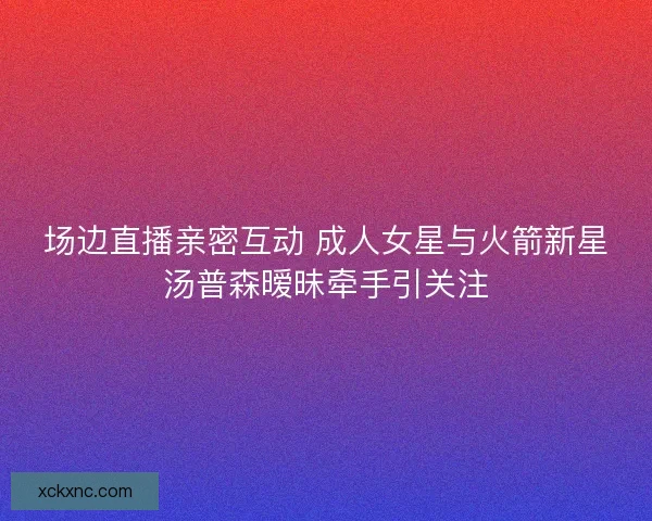场边直播亲密互动 成人女星与火箭新星汤普森暧昧牵手引关注