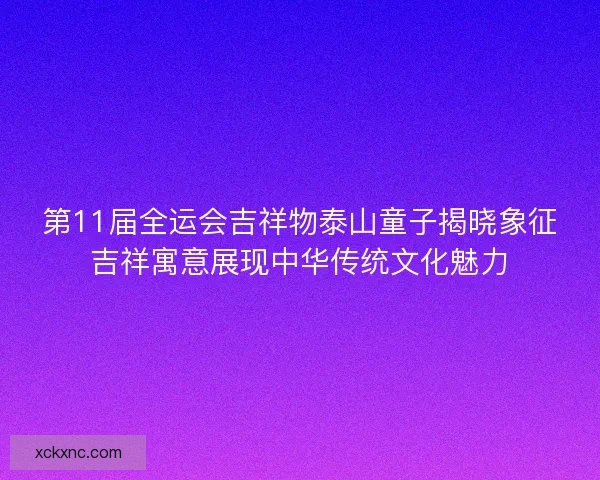 第11届全运会吉祥物泰山童子揭晓象征吉祥寓意展现中华传统文化魅力