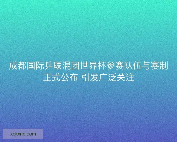 成都国际乒联混团世界杯参赛队伍与赛制正式公布 引发广泛关注