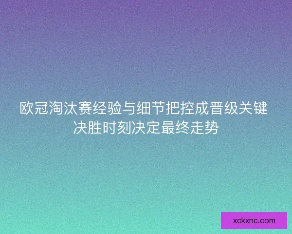 欧冠淘汰赛经验与细节把控成晋级关键 决胜时刻决定最终走势