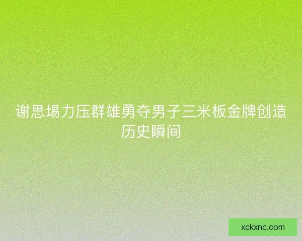 谢思埸力压群雄勇夺男子三米板金牌创造历史瞬间