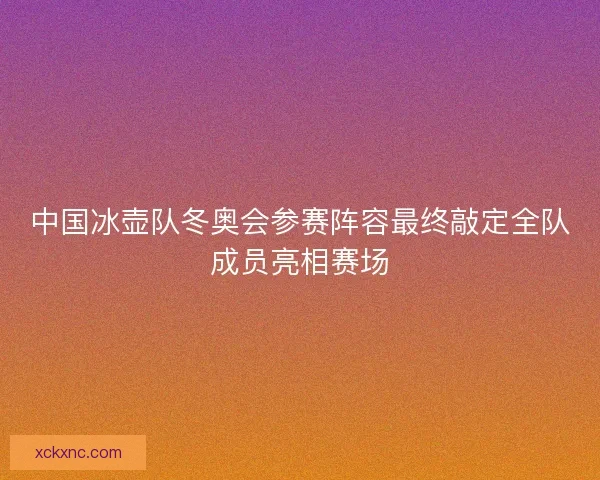 中国冰壶队冬奥会参赛阵容最终敲定全队成员亮相赛场