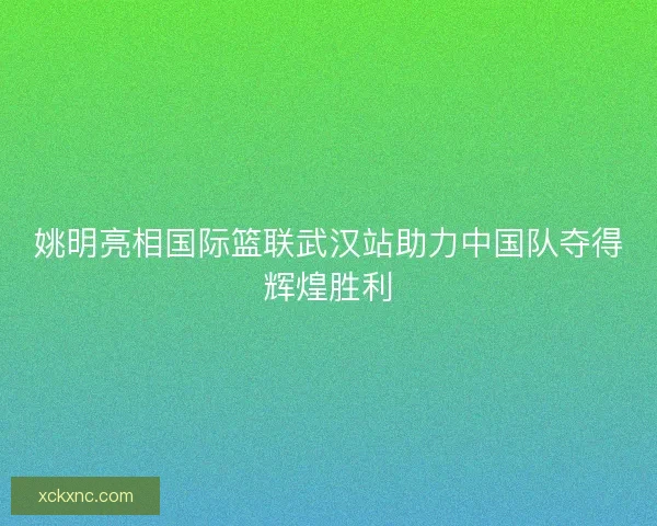姚明亮相国际篮联武汉站助力中国队夺得辉煌胜利