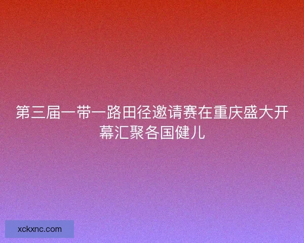 第三届一带一路田径邀请赛在重庆盛大开幕汇聚各国健儿