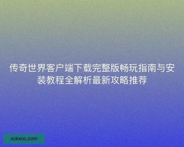 传奇世界客户端下载完整版畅玩指南与安装教程全解析最新攻略推荐