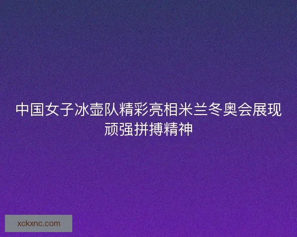 中国女子冰壶队精彩亮相米兰冬奥会展现顽强拼搏精神
