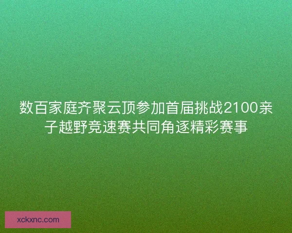 数百家庭齐聚云顶参加首届挑战2100亲子越野竞速赛共同角逐精彩赛事
