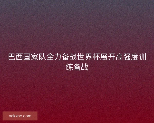 巴西国家队全力备战世界杯展开高强度训练备战