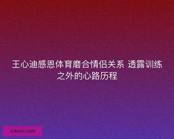 王心迪感恩体育磨合情侣关系 透露训练之外的心路历程