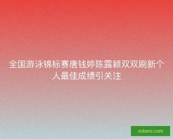 全国游泳锦标赛唐钱婷陈露颖双双刷新个人最佳成绩引关注