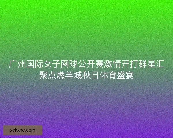 广州国际女子网球公开赛激情开打群星汇聚点燃羊城秋日体育盛宴