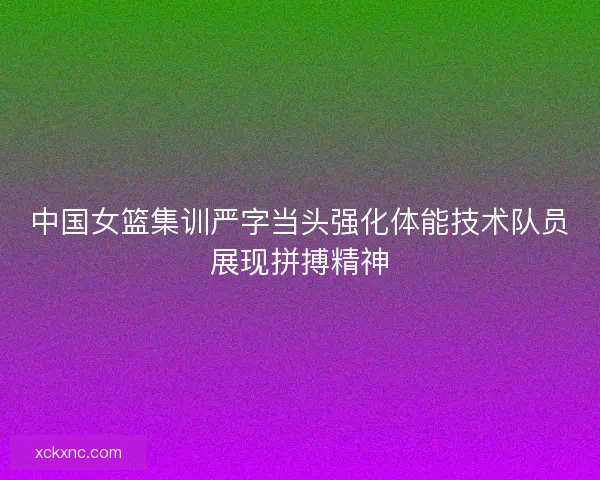 中国女篮集训严字当头强化体能技术队员展现拼搏精神