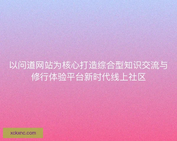 以问道网站为核心打造综合型知识交流与修行体验平台新时代线上社区