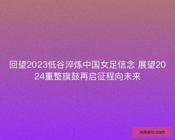 回望2023低谷淬炼中国女足信念 展望2024重整旗鼓再启征程向未来