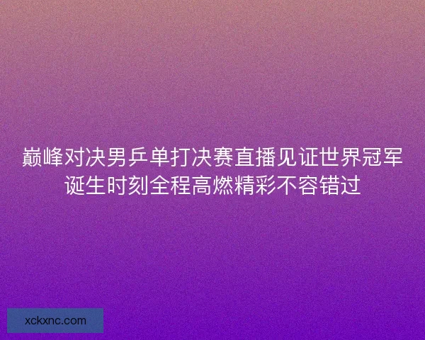 巅峰对决男乒单打决赛直播见证世界冠军诞生时刻全程高燃精彩不容错过